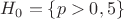 $H_0=\{p>0,5\}$