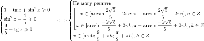 $$\begin{cases}
1 - \tg x + \sin^2 x \geqslant 0\\
\sin^2 x - \dfrac{4}{5} \geqslant 0\\
\dfrac{9}{5} - \tg x \geqslant 0
\end{cases} \Longleftrightarrow
\begin{cases}
\text{Не могу решить}\\
\left[  \begin{matrix}
x \in [\arcsin\dfrac{2\sqrt5}{5} + 2\pi n; \pi - \arcsin\dfrac{2\sqrt5}{5}+2 \pi n], n \in Z\\
x \in [\arcsin\dfrac{-2\sqrt5}{5} + 2\pi k; \pi - \arcsin\dfrac{-2\sqrt5}{5}+ 2 \pi k], k \in Z
\end{matrix} \right. \\
x \in [\arctg \dfrac{9}{5} + \pi h; \dfrac{\pi}{2} + \pi h), h \in Z
\end{cases}$$