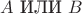 $A\,\,{\textrm{ИЛИ}}\,\,B$