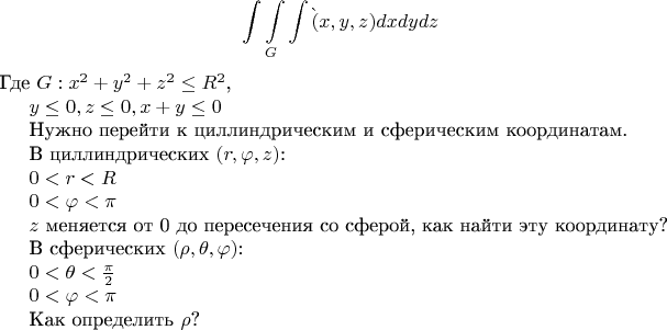 $$\int\int\limits_{G}^{}\int\f(x,y,z)dxdydz$$
Где $G:{x}^{2}+{y}^{2}+{z}^{2}\leq {R}^{2}$,

$y\leq 0,z\leq 0,x+y\leq 0$

Нужно перейти к циллиндрическим и сферическим координатам.

В циллиндрических $(r,\varphi,z )$:

$0<r<R$

$0<\varphi<\pi $

$z$ меняется от 0 до пересечения со сферой, как найти эту координату?

В сферических $(\rho,\theta,\varphi)$:

$0<\theta<\frac{\pi }{2}$

$0<\varphi<\pi $

Как определить $\rho$?