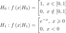$$\[\begin{gathered}
  {H_0}:f\left( {x|{H_0}} \right) = \left[ \begin{gathered}
  1,{\text{    }}x \in \left[ {0,1} \right] \hfill \\
  0,{\text{   }}x \notin \left[ {0,1} \right] \hfill \\ 
\end{gathered}  \right. \hfill \\
  {H_1}:f\left( {x|{H_1}} \right) = \left[ \begin{gathered}
  {e^{ - x}},{\text{  }}x \geqslant 0 \hfill \\
  0,{\text{     }}x < 0 \hfill \\ 
\end{gathered}  \right. \hfill \\ 
\end{gathered} \]$$