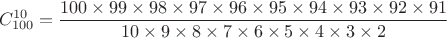 $$
C_{100}^{10} = {{100 \times 99 \times 98 \times 97 \times 96 \times 95 \times 94 \times 93 \times 92 \times 91 } \over {10 \times 9 \times 8 \times 7 \times 6 \times 5 \times 4 \times 3 \times 2}}
$$ $$
C_{100}^{10} = {{100 \times 99 \times 98 \times 97 \times 96 \times 95 \times 94 \times 93 \times 92 \times 91 } \over {10 \times 9 \times 8 \times 7 \times 6 \times 5 \times 4 \times 3 \times 2}}
$$