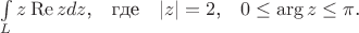 $\int\limits_L{z\operatorname{Re}{z}dz}\mbox{,}\quad\mbox{где}\quad|z|=2\mbox{,}\quad0\le{\arg z}\le\pi\mbox{.}$