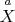 $\overset{a}{X}$