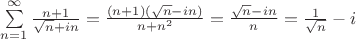 $% MathType!MTEF!2!1!+-
% feaagCart1ev2aaatCvAUfeBSjuyZL2yd9gzLbvyNv2CaerbuLwBLn
% hiov2DGi1BTfMBaeXatLxBI9gBaerbd9wDYLwzYbItLDharqqtubsr
% 4rNCHbGeaGqiVu0Je9sqqrpepC0xbbL8F4rqqrFfpeea0xe9Lq-Jc9
% vqaqpepm0xbba9pwe9Q8fsY-rqaqpepae9pg0FirpepeKkFr0xfr-x
% fr-xb9adbaqaaeGaciGaaiaabeqaamaabaabaaGcbaWaaabCaeaada
% Wcaaqaaiaad6gacqGHRaWkcaaIXaaabaWaaOaaaeaacaWGUbaaleqa
% aOGaey4kaSIaamyAaiaad6gaaaaaleaacaWGUbGaeyypa0JaaGymaa
% qaaiabg6HiLcqdcqGHris5aOGaeyypa0ZaaSaaaeaacaGGOaGaamOB
% aiabgUcaRiaaigdacaGGPaGaaiikamaakaaabaGaamOBaaWcbeaaki
% abgkHiTiaadMgacaWGUbGaaiykaaqaaiaad6gacqGHRaWkcaWGUbWa
% aWbaaSqabeaacaaIYaaaaaaakiabg2da9maalaaabaWaaOaaaeaaca
% WGUbaaleqaaOGaeyOeI0IaamyAaiaad6gaaeaacaWGUbaaaiabg2da
% 9maalaaabaGaaGymaaqaamaakaaabaGaamOBaaWcbeaaaaGccqGHsi
% slcaWGPbaaaa!5B1A!
\[\sum\limits_{n = 1}^\infty  {\frac{{n + 1}}{{\sqrt n  + in}}}  = \frac{{(n + 1)(\sqrt n  - in)}}{{n + {n^2}}} = \frac{{\sqrt n  - in}}{n} = \frac{1}{{\sqrt n }} - i\]$