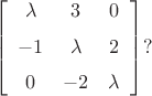 $$  \left[ \begin {array}{ccc} \lambda&3&0\\ \noalign{\medskip}-1&\lambda
&2\\ \noalign{\medskip}0&-2&\lambda\end {array} \right] 
 ?$$