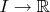$I \rightarrow \mathbb{R}$