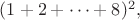 $(1+2+ \cdots +8)^2,$