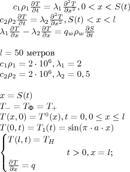 $
c_1 \rho_1\frac{\partial T}{\partial t} = \lambda_1 \frac{\partial^2 T}{\partial x^2}  , 0<x<S(t)\\
c_2 \rho_2\frac{\partial T}{\partial t} = \lambda_2 \frac{\partial^2 T}{\partial x^2}  , S(t)<x<l\\
\lambda_1 \frac{\partial T}{\partial x} - \lambda_2 \frac{\partial T}{\partial x} = q_w \rho_w \frac{\partial S}{\partial t}\\
\\
l = 50 \text{ метров}\\
c_1 \rho_1 = 2 \cdot10^6, \lambda_1 = 2\\
c_2 \rho_2 = 2 \cdot 10^6, \lambda_2 = 0,5\\
\\
x = S(t)\\
T_- = T_{\text{Ф}}=T_+\\
T(x,0) = T^0(x), t=0, 0 \leq x \leq l\\
T(0,t) = T_1(t) = \sin(\pi \cdot a \cdot x)\\
\begin{cases}
T(l,t) = T_H &\\
&\text{ $t>0,x=l$;}\\
\frac{\partial T}{\partial x} = q &
\end{cases}