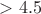 $>4.5$