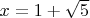 $x = 1+ \sqrt{5}$