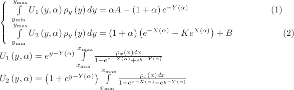 \[
\begin{array}{l}
 \left\{ \begin{array}{l}
 \int\limits_{y_{\min } }^{y_{\max } } {U_1 \left( {y,\alpha } \right)\rho _y \left( y \right)dy}  = \alpha A - \left( {1 + \alpha } \right)e^{ - Y\left( \alpha  \right)} \;\;\;\;\;\;\;\;\;\;\;\;\;\;\;\;\;\;\;\;\;\;\;\;\;\;\;\;\;\;\;\;\;(1) \\ 
 \int\limits_{y_{\min } }^{y_{\max } } {U_2 \left( {y,\alpha } \right)\rho _y \left( y \right)dy}  = \left( {1 + \alpha } \right)\left( {e^{ - X\left( \alpha  \right)}  - Ke^{X\left( \alpha  \right)} } \right) + B\;\;\;\;\;\;\;\;\;\;\;\;\;\;\;\;\;\;\;\;(2) \\ 
 \end{array} \right. \\ 
 U_1 \left( {y,\alpha } \right) = e^{y - Y\left( \alpha  \right)} \int\limits_{x_{\min } }^{x_{\max } } {\frac{{\rho _x \left( x \right)dx}}{{1 + e^{x - X\left( \alpha  \right)}  + e^{y - Y\left( \alpha  \right)} }}}  \\ 
 U_2 \left( {y,\alpha } \right) = \left( {1 + e^{y - Y\left( \alpha  \right)} } \right)\int\limits_{x_{\min } }^{x_{\max } } {\frac{{\rho _x \left( x \right)dx}}{{1 + e^{x - X\left( \alpha  \right)}  + e^{y - Y\left( \alpha  \right)} }}}  \\ 
 \end{array}
\]