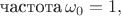 $\text{частота}\, \omega_0=1,$