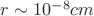 $r \sim 10^{-8} cm$