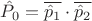 $\hat P_0 = \overline {\hat p_1} \cdot \overline {\hat p_2}$