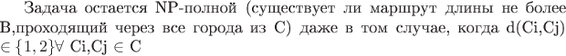 Задача остается NP-полной (существует ли маршрут длины не более B,проходящий через все города из C) даже в том случае, когда d(Ci,Cj) \in\left\lbrace1,2\right\rbrace  $\forall$ Ci,Cj  $\in$ C