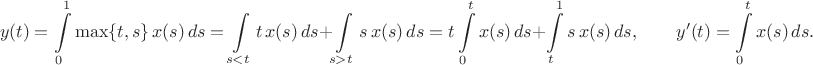 $$y(t)=\int\limits_0^1\max\{t,s\}\,x(s)\,ds=\int\limits_{s<t}t\,x(s)\,ds+\int\limits_{s>t}s\,x(s)\,ds=t\int\limits_0^tx(s)\,ds+\int\limits_t^1s\,x(s)\,ds, \qquad y'(t)=\int\limits_0^tx(s)\,ds.$$