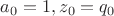 $a_0 = 1, z_0 =q_0$