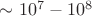$\sim 10^7 - 10^8$