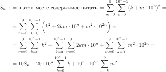 $$\begin{align*}
S_{n + 1} 
&= \text{в этом месте содержимое цитаты} = \sum \limits_{m = 0}^9 \sum \limits_{k = 0}^{10^n - 1} (k + m \cdot 10^n)^2 = \\
&= \sum \limits_{m = 0}^9 \sum \limits_{k = 0}^{10^n - 1} \bigg(k^2 + 2km \cdot 10^n + m^2 \cdot 10^{2n}\bigg) = \\ 
&= \sum \limits_{m = 0}^9 \sum \limits_{k = 0}^{10^n - 1} k^2 + \sum \limits_{k = 0}^{10^n - 1} \sum \limits_{m = 0}^9 2km \cdot 10^n + \sum \limits_{m = 0}^9 \sum \limits_{k = 0}^{10^n - 1} m^2 \cdot 10^{2n} = \\ 
&= 10 S_n + 20\cdot 10^n \sum \limits_{k = 0}^{10^n - 1} k + 10^n\cdot 10^{2n} \sum \limits_{m = 0}^9 m^2,
\end{align*}$$