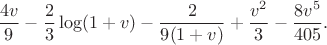 $$\frac{4v}{9}-\frac23\log(1+v)-\frac{2}{9(1+v)} +\frac{v^2}{3}-\frac{8v^5}{405}.$$ $$\frac{4v}{9}-\frac23\log(1+v)-\frac{2}{9(1+v)} +\frac{v^2}{3}-\frac{8v^5}{405}.$$