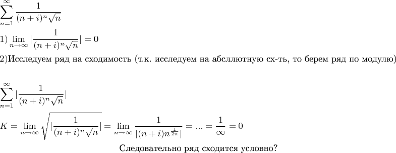 % MathType!MTEF!2!1!+-
% feaagaart1ev2aaatCvAUfeBSjuyZL2yd9gzLbvyNv2CaerbuLwBLn
% hiov2DGi1BTfMBaeXatLxBI9gBqnfaruWqVvNCPvMCG4uz3bqee0ev
% GueE0jxyaibaieYlf9irVeeu0dXdh9vqqj-hEeeu0xXdbba9frFj0-
% OqFfea0dXdd9vqaq-JfrVkFHe9pgea0dXdar-Jb9hs0dXdbPYxe9vr
% 0-vr0-vqpWqaaeaabiGaciaacaqabeaadaqaaqaaaOabaeqabaWaaa
% bCaeaadaWcaaqaaiaaigdaaeaacaGGOaGaamOBaiabgUcaRiaadMga
% caGGPaWaaWbaaSqabeaacaWGUbaaaOWaaOaaaeaacaWGUbaaleqaaa
% aaaeaacaWGUbGaeyypa0JaaGymaaqaaiabg6HiLcqdcqGHris5aaGc
% baGaaGymaiaacMcadaWfqaqaaiGacYgacaGGPbGaaiyBaaWcbaGaam
% OBaiabgkziUkabg6HiLcqabaGccaGG8bWaaSaaaeaacaaIXaaabaGa
% aiikaiaad6gacqGHRaWkcaWGPbGaaiykamaaCaaaleqabaGaamOBaa
% aakmaakaaabaGaamOBaaWcbeaaaaaccaGccqWF8baFcqWF9aqpcqWF
% WaamaeaacqWFYaGmcqWFPaqkcqWFGaaicaqGyqGaaeyqeiaabgebca
% qG7qGaaeyneiaabsdbcaqGdrGaaeyneiaabYdbcaqGGaGaaeiqeiaa
% b+ebcaqG0qGaaeiiaiaab2dbcaqGWqGaaeiiaiaabgebcaqGfrGaae
% OpeiaabsdbcaqG4qGaaeipeiaab6dbcaqGbrGaaeOqeiaabYebcaqG
% GaGaaeikaiaabkebcaqGUaGaaeOoeiaab6cacaqGGaGaaeioeiaabg
% ebcaqGbrGaae4oeiaabwdbcaqG0qGaae4qeiaabwdbcaqG8qGaaeii
% aiaab2dbcaqGWqGaaeiiaiaabcdbcaqGXqGaaeyqeiaab6dbcaqG7q
% GaaeOteiaabkebcaqG9qGaae4qeiaab6ebcaqGGaGaaeyqeiaabweb
% caqGTaGaaeOqeiaabYebcaqGSaGaaeiiaiaabkebcaqG+qGaaeiiai
% aabgdbcaqG1qGaaeiqeiaabwdbcaqG8qGaaeiiaiaab+dbcaqG+qGa
% aeiiaiaabYdbcaqG+qGaaeineiaaboebcaqG7qGaaeOteiaabMcaae
% aadaaeWbqaaiaacYhadaWcaaqaaiaaigdaaeaacaGGOaGaamOBaiab
% gUcaRiaadMgacaGGPaWaaWbaaSqabeaacaWGUbaaaOWaaOaaaeaaca
% WGUbaaleqaaaaaaeaacaWGUbGaeyypa0JaaGymaaqaaiabg6HiLcqd
% cqGHris5aOGaaiiFaaqaaiaadUeacqGH9aqpdaWfqaqaaiGacYgaca
% GGPbGaaiyBaaWcbaGaamOBaiabgkziUkabg6HiLcqabaGcdaGcaaqa
% aiaacYhadaWcaaqaaiaaigdaaeaacaGGOaGaamOBaiabgUcaRiaadM
% gacaGGPaWaaWbaaSqabeaacaWGUbaaaOWaaOaaaeaacaWGUbaaleqa
% aaaakiaacYhaaSqabaGccqGH9aqpdaWfqaqaaiGacYgacaGGPbGaai
% yBaaWcbaGaamOBaiabgkziUkabg6HiLcqabaGcdaWcaaqaaiaaigda
% aeaacaGG8bGaaiikaiaad6gacqGHRaWkcaWGPbGaaiykaiaad6gada
% ahaaWcbeqaamaalaaabaGaaGymaaqaaiaaikdacaWGUbaaaaaakiaa
% cYhaaaGaeyypa0JaaiOlaiaac6cacaGGUaGaeyypa0ZaaSaaaeaaca
% aIXaaabaGaeyOhIukaaiabg2da9iaaicdaaeaacaWGHqGaam4oeiaa
% dwdbcaWG0qGaamOpeiaadkdbcaWGWqGaamOqeiaadwdbcaWG7qGaam
% iteiaad2dbcaWG+qGaaGPaVlaadcebcaWGprGaamineiaaykW7caWG
% brGaamyreiaad6dbcaWG0qGaamioeiaadkebcaWGbrGaam4teiaayk
% W7caWGdrGaamyqeiaadUdbcaWG+qGaamOmeiaad2dbcaWG+qGaai4p
% aaaaaa!F3A8!
\[
\begin{gathered}
  \sum\limits_{n = 1}^\infty  {\frac{1}
{{(n + i)^n \sqrt n }}}  \hfill \\
  1)\mathop {\lim }\limits_{n \to \infty } |\frac{1}
{{(n + i)^n \sqrt n }}| = 0 \hfill \\
 2) $Исследуем ряд на сходимость (т.к. исследуем на абсллютную сх-ть, то берем ряд по модулю)$\\ \hfill \\
  \sum\limits_{n = 1}^\infty  {|\frac{1}
{{(n + i)^n \sqrt n }}} | \hfill \\
  K = \mathop {\lim }\limits_{n \to \infty } \sqrt {|\frac{1}
{{(n + i)^n \sqrt n }}|}  = \mathop {\lim }\limits_{n \to \infty } \frac{1}
{{|(n + i)n^{\frac{1}
{{2n}}} |}} = ... = \frac{1}
{\infty } = 0 \hfill \\
 $Следовательно ряд сходится условно?$ \\ 
\end{gathered} 
\]