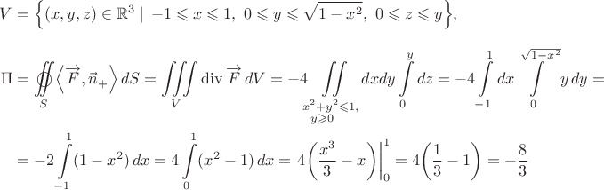 $\begin{aligned}V&=\Bigl\{(x,y,z)\in\mathbb{R}^3\mid\,- 1 \leqslant x \leqslant 1,~0 \leqslant y \leqslant\sqrt{1 -x^2},~0 \leqslant z \leqslant y \Bigr\},\\[7pt] \Pi&= \mathop{{\int\!\!\!\!\!\int}\mkern-21mu \bigcirc}\limits_S \left\langle {\overrightarrow F ,\vec n}_{+}}\right\rangle dS= \iiint\limits_V \operatorname{div}\overrightarrow{F}\,dV= -4\iint\limits_{\substack{x^2+y^2\leqslant1,\\y\geqslant0\phantom{ccc}}}dxdy \int\limits_0^y dz=-4\int\limits_{-1}^1 dx \int\limits_0^{\sqrt{1-x^2}}y\,dy=\\ &=-2\int\limits_{-1}^1 (1-x^2)\,dx= 4\int\limits_0^1 (x^2 - 1)\,dx= \left. {4\!\left(\frac{x^3}{3} - x\right)}\right|_0^1 = 4\!\left(\frac{1}{3} - 1\right) = -\frac{8}{3}\end{aligned}$