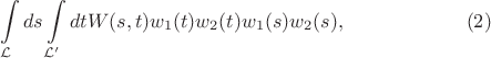 $$
\int\limits_{{\cal L}}ds\int\limits_{{\cal L}'}dtW(s,t) w_1(t)w_2(t)w_1(s)w_2(s), \qquad\qquad\qquad(2)
$$ $$
\int\limits_{{\cal L}}ds\int\limits_{{\cal L}'}dtW(s,t) w_1(t)w_2(t)w_1(s)w_2(s), \qquad\qquad\qquad(2)
$$