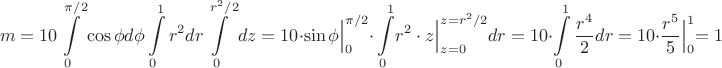 $$m=10 \int\limits_{0}^{\pi/2}\cos \phi d\phi \int\limits_{0}^{1}r^2dr\int\limits_{0}^{r^2/2}dz=
10\cdot \Bigl.{\sin \phi}\Bigl|_{0}^{\pi/2}\cdot \int\limits_{0}^1\Bigl.{r^2\cdot z}\Bigl|_{z=0}^{z=r^2/2}dr=10\cdot \int\limits_{0}^1 \dfrac{r^4}{2}dr=10\cdot \Bigl.\dfrac{r^5}{5}\Bigl|_{0}^{1}=1$$