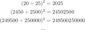 $$
\begin{aligned}(20+25)^2 &=2025\\
(2450+2500)^2&=24502500\\
(249500+250000)^2&=249500250000\\
...
\end{aligned}
$$