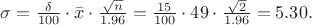 $\sigma=\frac{\delta}{100}\cdot\bar{x}\cdot\frac{\sqrt{n}}{1.96}=\frac{15}{100}\cdot49\cdot\frac{\sqrt{2}}{1.96}=5.30.$ $\sigma=\frac{\delta}{100}\cdot\bar{x}\cdot\frac{\sqrt{n}}{1.96}=\frac{15}{100}\cdot49\cdot\frac{\sqrt{2}}{1.96}=5.30.$