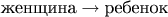 $\text{женщина}\to\text{ребенок}$