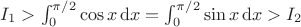 $I_1>\int_0^{\pi/2}\cos x\,\mathrm dx=\int_0^{\pi/2}\sin x\,\mathrm dx>I_2$