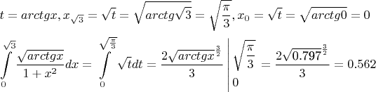 $\[\begin{gathered}
  t = arctgx,{x_{\sqrt 3 }} = \sqrt t  = \sqrt {arctg\sqrt 3 }  = \sqrt {\frac{\pi }{3}} ,{x_0} = \sqrt t  = \sqrt {arctg0}  = 0 \hfill \\
  \int\limits_0^{\sqrt 3 } {\frac{{\sqrt {arctgx} }}{{1 + {x^2}}}} dx = \int\limits_0^{\sqrt {\frac{\pi }{3}} } {\sqrt t dt}  = \frac{{2{{\sqrt {arctgx} }^{\frac{3}{2}}}}}{3}\left| \begin{gathered}
  \sqrt {\frac{\pi }{3}}  \hfill \\
  0 \hfill \\ 
\end{gathered}  \right. = \frac{{2{{\sqrt {{\text{0}}{\text{.797}}} }^{\frac{3}{2}}}}}{3} = 0.562 \hfill \\ 
\end{gathered} \]$