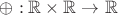 $\oplus:\mathbb{R}\times\mathbb{R}\rightarrow\mathbb{R}$