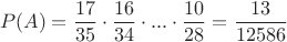 $$P(A)=\frac {17}{35}\cdot \frac {16}{34}\cdot...\cdot \frac {10}{28}=\frac{13}{12586}$$ $$P(A)=\frac {17}{35}\cdot \frac {16}{34}\cdot...\cdot \frac {10}{28}=\frac{13}{12586}$$