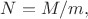 $N=M/m,$