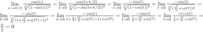 $\lim\limits_{x \to \pi/2} \frac{\cos(x)}{\sqrt[3]{(1 - \sin(x))^2}} = 
\lim\limits_{t \to 0} \frac{\cos(t + \pi / 2)}{\sqrt[3]{(1 - \sin(t + \pi / 2))^2}} = 
\lim\limits_{t \to 0} \frac{-\sin(t)}{\sqrt[3]{(1 - \cos(t))^2}} = 
\lim\limits_{t \to 0} \frac{-\sin(t)}{\sqrt[3]{(\frac{t^2}{2} + o(t^2))^2}} =  
\lim\limits_{t \to 0} \frac{-\sin(t)}{\sqrt[3]{(1  + \frac{t^2}{2} + o(t^2)  - 1})^2}  =
\lim\limits_{t \to 0} \frac{-\sin(t)}{1  + \frac{2}{3}(\frac{t^2}{2} + o(t^2)  - 1) + o(t^2)} =
\lim\limits_{t \to 0} \frac{-\sin(t)}{\frac{1}{3} + \frac{t^2}{3} + o(t^2)} =
\lim\limits_{t \to 0} \frac{-t + o(t)}{\frac{1}{3} + \frac{t^2}{3} + o(t^2)} =
\frac{0}{\frac{1}{3}} = 0

$