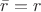 $\bar{r} = r$