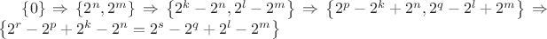 $\left\lbrace0\right\rbrace\Rightarrow \left\lbrace 2^n,2^m\right\rbrace\Rightarrow \left\lbrace2^k-2^n,2^l-2^m\right\rbrace\Rightarrow \left\lbrace2^p-2^k+2^n, 2^q-2^l+2^m\right\rbrace \Rightarrow \left\lbrace 2^r-2^p+2^k-2^n=2^s-2^q+2^l-2^m \right\rbrace $ $\left\lbrace0\right\rbrace\Rightarrow \left\lbrace 2^n,2^m\right\rbrace\Rightarrow \left\lbrace2^k-2^n,2^l-2^m\right\rbrace\Rightarrow \left\lbrace2^p-2^k+2^n, 2^q-2^l+2^m\right\rbrace \Rightarrow \left\lbrace 2^r-2^p+2^k-2^n=2^s-2^q+2^l-2^m \right\rbrace $