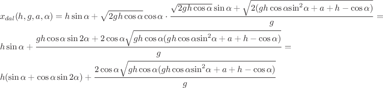 $$\[\begin{gathered}
  {x_{dal}}(h,g,a,\alpha ) = h\sin \alpha  + \sqrt {2gh\cos \alpha } \cos \alpha  \cdot \frac{{\sqrt {2gh\cos \alpha } \sin \alpha  + \sqrt {2(gh\cos \alpha {{\sin }^2}\alpha  + a + h - \cos \alpha )} }}{g} =  \hfill \\
  h\sin \alpha  + \frac{{gh\cos \alpha \sin 2\alpha  + 2\cos \alpha \sqrt {gh\cos \alpha (gh\cos \alpha  {{\sin }^2}\alpha  + a + h - \cos \alpha )} }}{g} =  \hfill \\
  h(\sin \alpha  + \cos \alpha \sin 2\alpha ) + \frac{{2\cos \alpha \sqrt {gh\cos \alpha (gh\cos \alpha  {{\sin }^2}\alpha  + a + h - \cos \alpha )} }}{g} \hfill \\ 
\end{gathered} \]$$