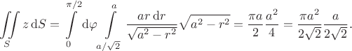 $$
\iint \limits_S z \, \mathrm dS = \int \limits_0^{\pi/2} \mathrm d\varphi \int \limits_{a/\sqrt{2}}^a \dfrac{a r \, \mathrm dr}{\sqrt{a^2 - r^2}} \sqrt{a^2 - r^2} = \dfrac{\pi a}{2} \dfrac{a^2}{4} = \dfrac{\pi a^2}{2 \sqrt 2} \dfrac{a}{2 \sqrt 2}.
$$