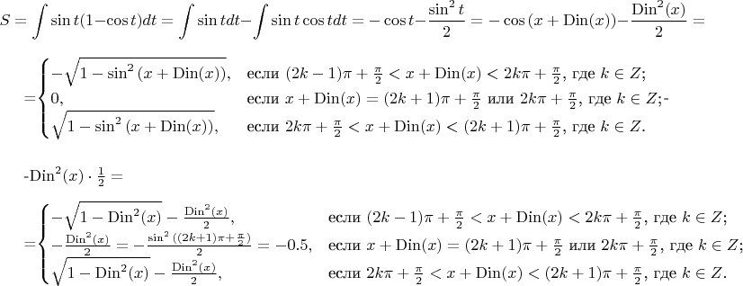 $$S=\int \sin{t}(1-\cos{t}) dt=\int \sin{t} dt - \int \sin{t}\cos{t} dt=-\cos{t}-\frac{\sin^2{t}}{2}=-\cos{(x+\operatorname{Din}(x))}-\frac{\operatorname{Din}^2 (x)}{2}= \\

=\begin{cases}
-\sqrt{1-\sin^2 {(x+\operatorname{Din}(x))}},&\text{если $(2k-1)\pi+\frac{\pi}{2}<x+\operatorname{Din}(x)<2k\pi+\frac{\pi}{2}$, где $k\in Z$;}\\
0,&\text{если $x+\operatorname{Din}(x)=(2k+1)\pi+\frac{\pi}{2}$ или $2k\pi+\frac{\pi}{2}$, где $k\in Z$;}\\
\sqrt{1-\sin^2 {(x+\operatorname{Din}(x))}},&\text{если $2k\pi+\frac{\pi}{2}<x+\operatorname{Din}(x)<(2k+1)\pi+\frac{\pi}{2}$, где $k\in Z$.}
\end{cases}- \\

-\operatorname{Din}^2 (x)\cdot \frac{1}{2}= \\

=\begin{cases}
-\sqrt{1-\operatorname{Din}^2(x)}-\frac{\operatorname{Din}^2 (x)}{2},&\text{если $(2k-1)\pi+\frac{\pi}{2}<x+\operatorname{Din}(x)<2k\pi+\frac{\pi}{2}$, где $k\in Z$;}\\
-\frac{\operatorname{Din}^2 (x)}{2}=-\frac{\sin^2{((2k+1)\pi+\frac{\pi}{2})}}{2}=-0.5,&\text{если $x+\operatorname{Din}(x)=(2k+1)\pi+\frac{\pi}{2}$ или $2k\pi+\frac{\pi}{2}$, где $k\in Z$;}\\
\sqrt{1-\operatorname{Din}^2(x)}-\frac{\operatorname{Din}^2 (x)}{2},&\text{если $2k\pi+\frac{\pi}{2}<x+\operatorname{Din}(x)<(2k+1)\pi+\frac{\pi}{2}$, где $k\in Z$.}
\end{cases}$$