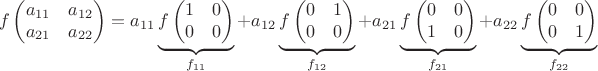 $$f\left(\begin{matrix}a_{11}&a_{12}\cr a_{21}&a_{22}\end{matrix}\right)=a_{11}\underbrace{f\left(\begin{matrix}1&0\cr0&0\end{matrix}\right)}_{f_{11}}+a_{12}\underbrace{f\left(\begin{matrix}0&1\cr0&0\end{matrix}\right)}_{f_{12}}+a_{21}\underbrace{f\left(\begin{matrix}0&0\cr1&0\end{matrix}\right)}_{f_{21}}+a_{22}\underbrace{f\left(\begin{matrix}0&0\cr0&1\end{matrix}\right)}_{f_{22}}$$
