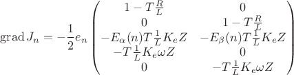 $$
\operatorname{grad} J_n =
- {1 \over 2} e_n \begin{pmatrix}
1 - T{R \over L} & 0 \\
0 & 1 - T{R \over L} \\
-E_\alpha(n) T{1 \over L} K_e Z & -E_\beta(n) T{1 \over L} K_e Z \\
-T{1 \over L} K_e \omega Z & 0 \\
0 & -T{1 \over L} K_e \omega Z
\end{pmatrix}
$$ $$
\operatorname{grad} J_n =
- {1 \over 2} e_n \begin{pmatrix}
1 - T{R \over L} & 0 \\
0 & 1 - T{R \over L} \\
-E_\alpha(n) T{1 \over L} K_e Z & -E_\beta(n) T{1 \over L} K_e Z \\
-T{1 \over L} K_e \omega Z & 0 \\
0 & -T{1 \over L} K_e \omega Z
\end{pmatrix}
$$