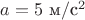 $a=5 \text{ м}/\text{с}^2$