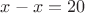 $x-x=20$
