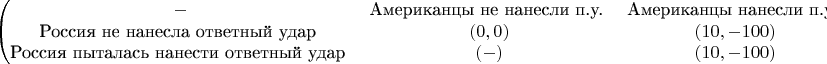 $$\begin{pmatrix}
- & ${Американцы не нанесли п.у.} & ${Американцы нанесли п.у.} \\
${Россия не нанесла ответный удар} & (0,0) & (10,-100) \\
${Россия пыталась нанести ответный удар} & (-) & (10,-100) 
\end{pmatrix}$$