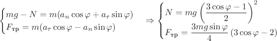 $$\begin{cases}mg-N=m(a_{n} \cos{\varphi}+a_{\tau} \sin{\varphi})\\F_{\text{тр}}=m(a_{\tau} \cos{\varphi} - a_{n} \sin{\varphi})\\\end{cases} \Rightarrow \begin{cases}N=mg \left (\dfrac{3 \cos{\varphi} -1}{2} \right)^{2}\\F_{\text{тр}}=\dfrac{3mg \sin{\varphi}}{4} \left (3 \cos{\varphi}-2 \right)\\\end{cases}$$ $$\begin{cases}mg-N=m(a_{n} \cos{\varphi}+a_{\tau} \sin{\varphi})\\F_{\text{тр}}=m(a_{\tau} \cos{\varphi} - a_{n} \sin{\varphi})\\\end{cases} \Rightarrow \begin{cases}N=mg \left (\dfrac{3 \cos{\varphi} -1}{2} \right)^{2}\\F_{\text{тр}}=\dfrac{3mg \sin{\varphi}}{4} \left (3 \cos{\varphi}-2 \right)\\\end{cases}$$