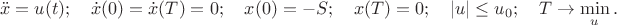 $$\ddot x=u(t);\quad \dot x(0)=\dot x(T)=0;\quad x(0)=-S; \quad x(T)=0; \quad |u|\le u_0;\quad T\to \min_u.$$